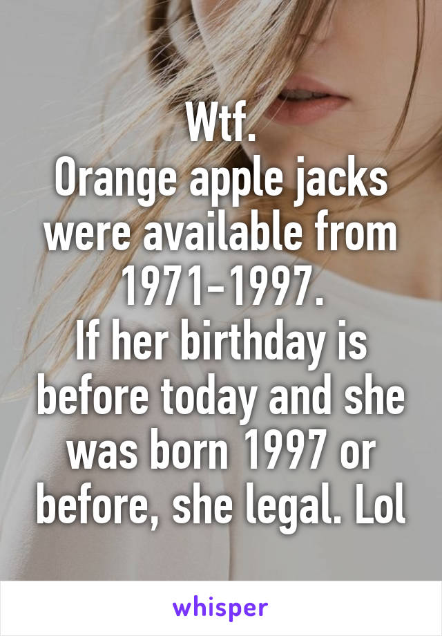 Wtf.
Orange apple jacks were available from 1971-1997.
If her birthday is before today and she was born 1997 or before, she legal. Lol