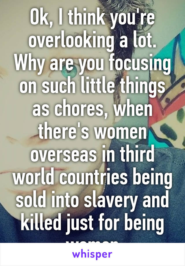 Ok, I think you're overlooking a lot. Why are you focusing on such little things as chores, when there's women overseas in third world countries being sold into slavery and killed just for being women