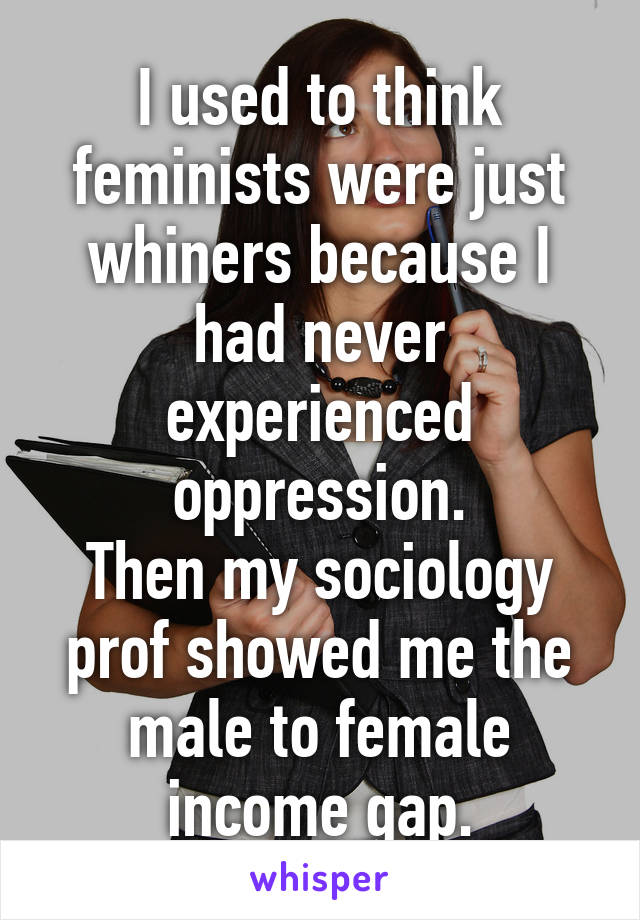 I used to think feminists were just whiners because I had never experienced oppression.
Then my sociology prof showed me the male to female income gap.