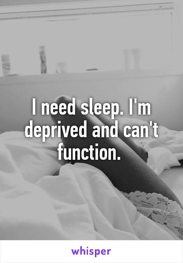 I need sleep. I'm deprived and can't function. 