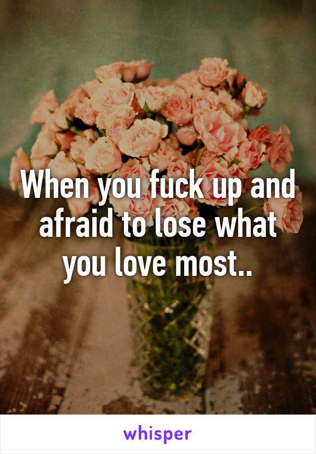 When you fuck up and afraid to lose what you love most..