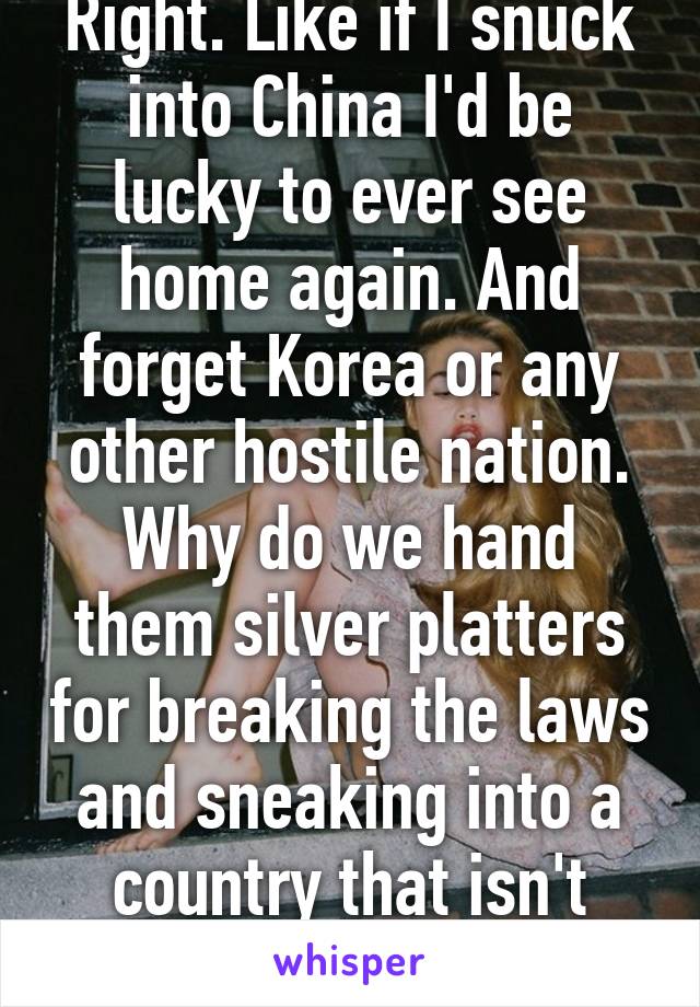 Right. Like if I snuck into China I'd be lucky to ever see home again. And forget Korea or any other hostile nation. Why do we hand them silver platters for breaking the laws and sneaking into a country that isn't here for them. 