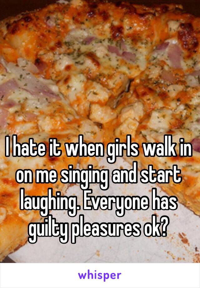 I hate it when girls walk in on me singing and start laughing. Everyone has guilty pleasures ok?