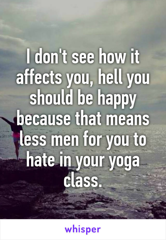 I don't see how it affects you, hell you should be happy because that means less men for you to hate in your yoga class.