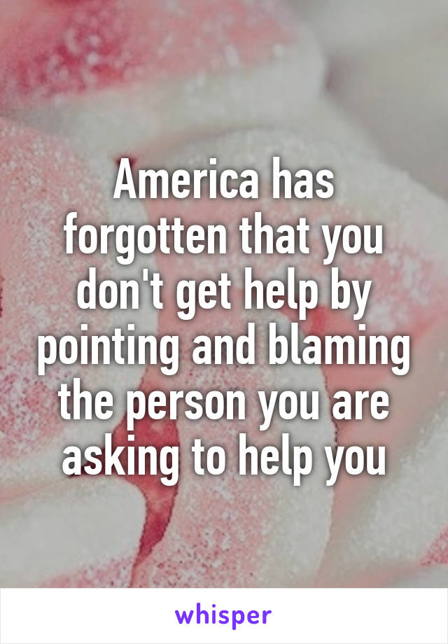 America has forgotten that you don't get help by pointing and blaming the person you are asking to help you