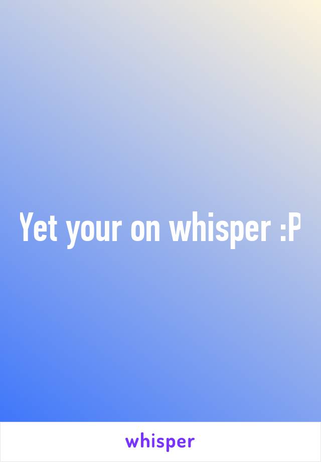 Yet your on whisper :P