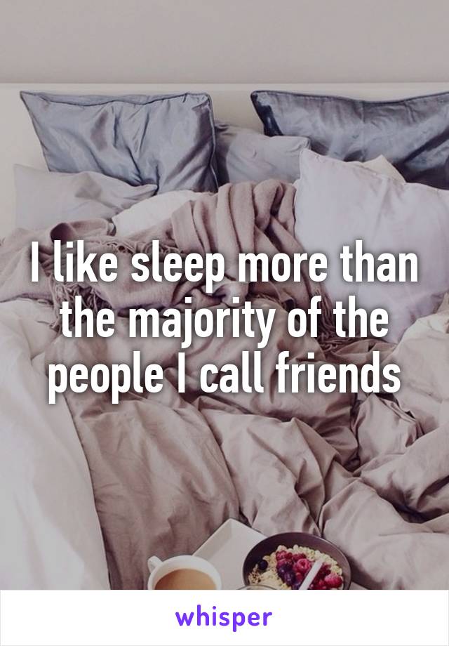 I like sleep more than the majority of the people I call friends