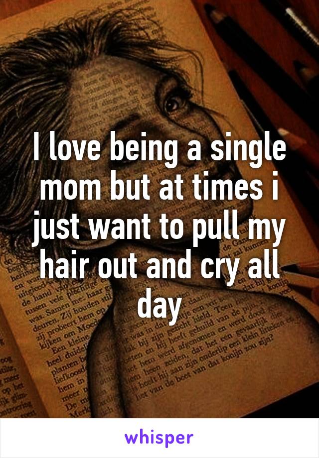 I love being a single mom but at times i just want to pull my hair out and cry all day