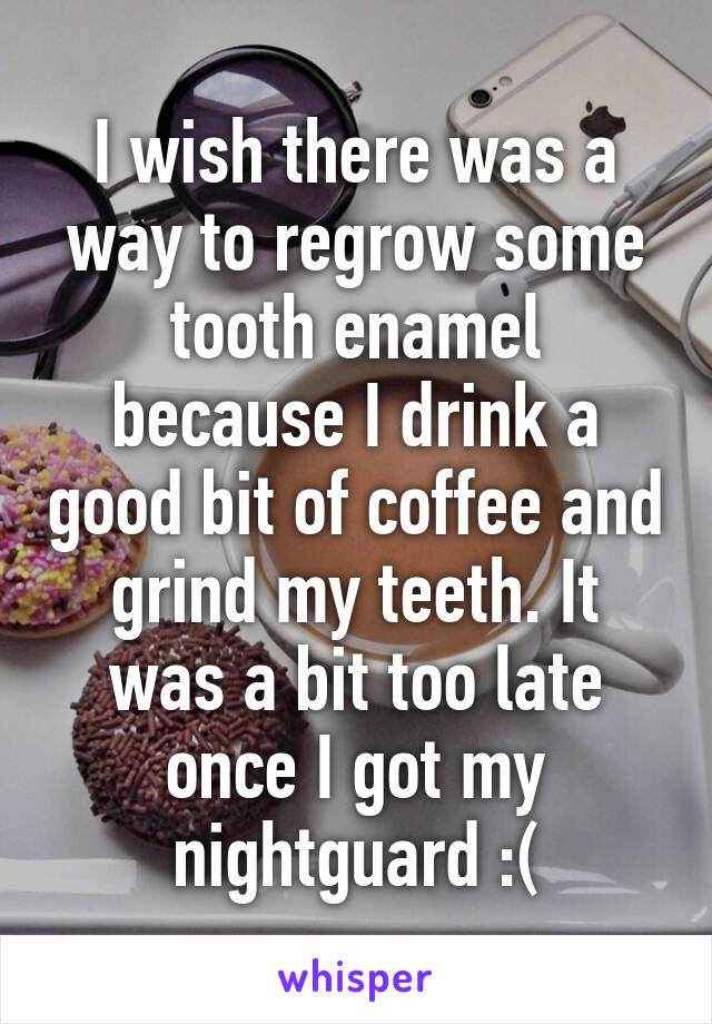 I wish there was a way to regrow some tooth enamel because I drink a good bit of coffee and grind my teeth. It was a bit too late once I got my nightguard :(