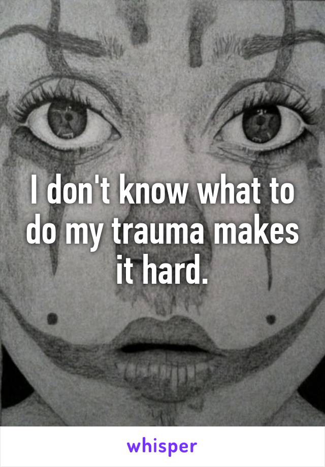 I don't know what to do my trauma makes it hard.