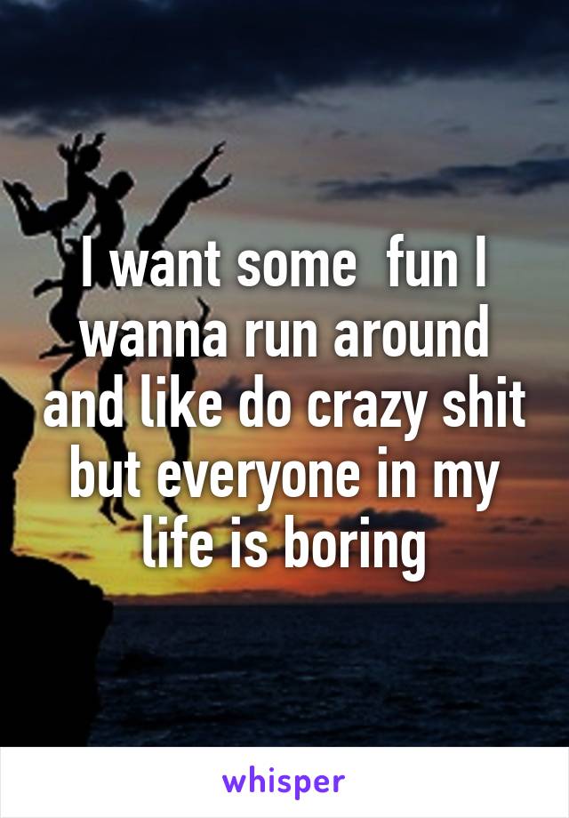 I want some  fun I wanna run around and like do crazy shit but everyone in my life is boring