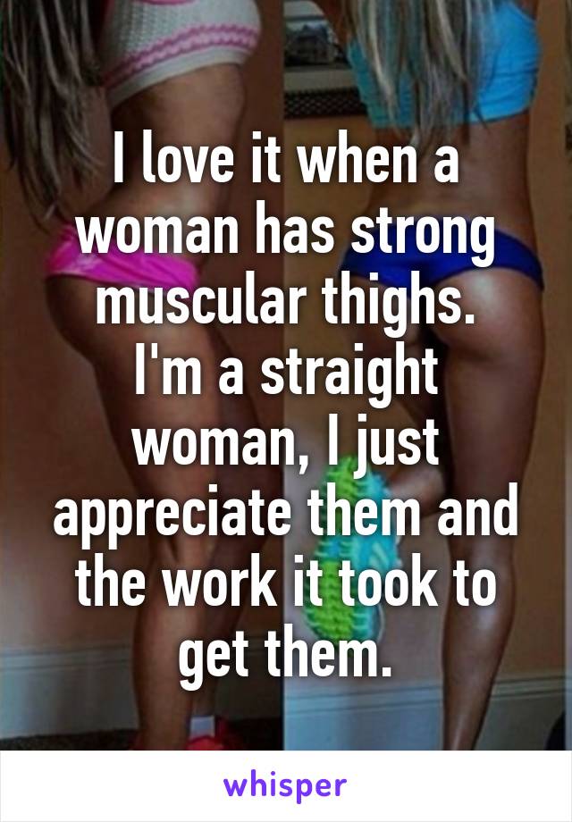 I love it when a woman has strong muscular thighs.
I'm a straight woman, I just appreciate them and the work it took to get them.