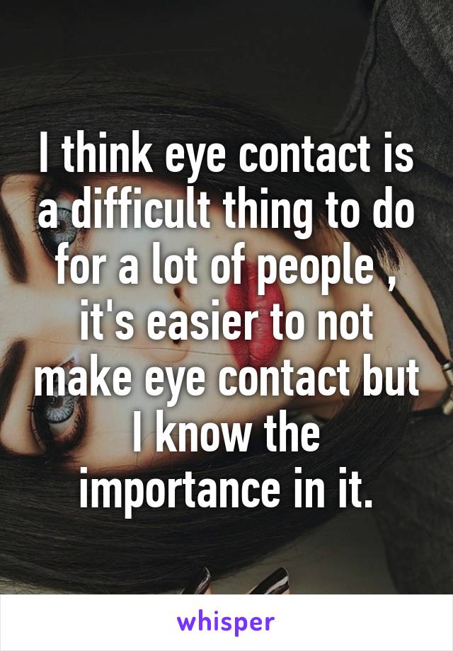 I think eye contact is a difficult thing to do for a lot of people , it's easier to not make eye contact but I know the importance in it.