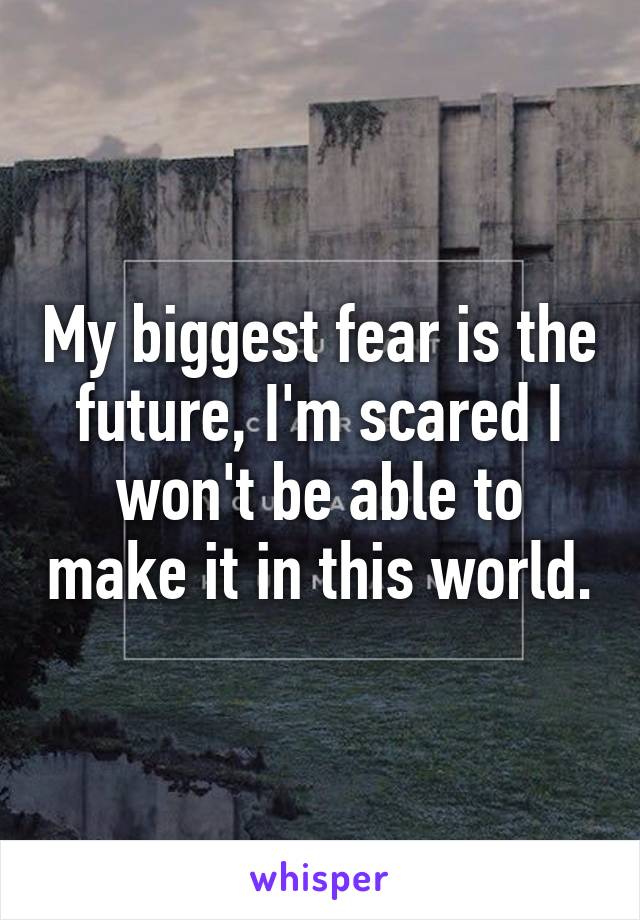 My biggest fear is the future, I'm scared I won't be able to make it in this world.