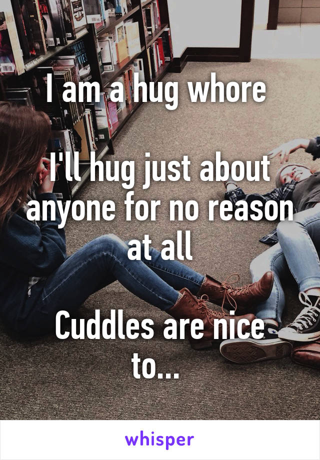 I am a hug whore 

I'll hug just about anyone for no reason at all

Cuddles are nice to... 