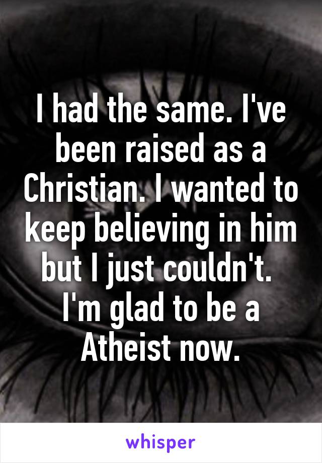 I had the same. I've been raised as a Christian. I wanted to keep believing in him but I just couldn't.  I'm glad to be a Atheist now.