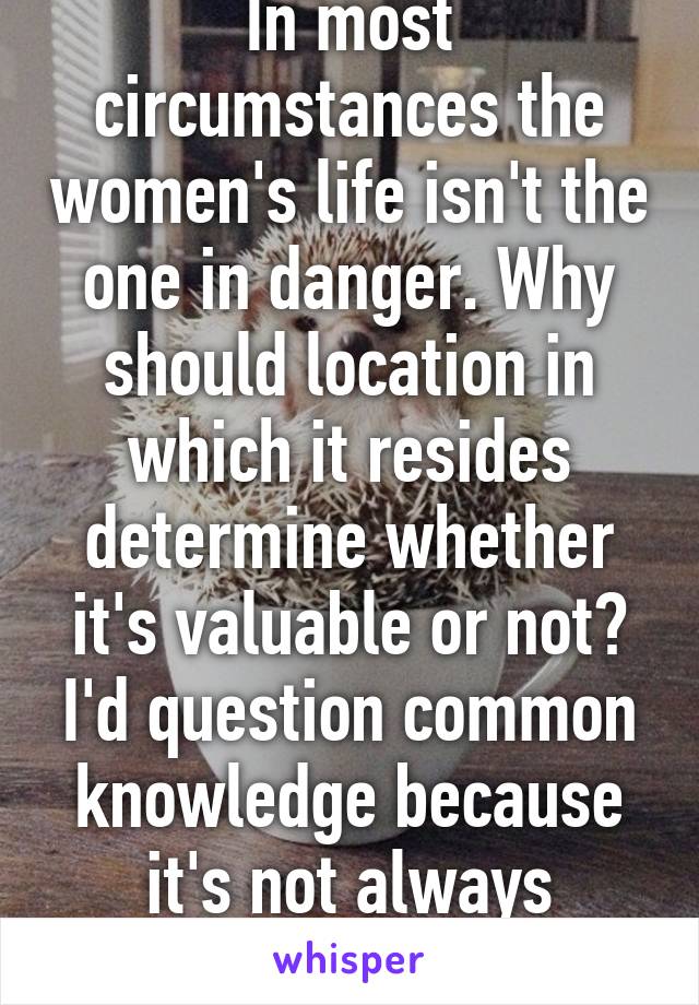 In most circumstances the women's life isn't the one in danger. Why should location in which it resides determine whether it's valuable or not? I'd question common knowledge because it's not always correct. 