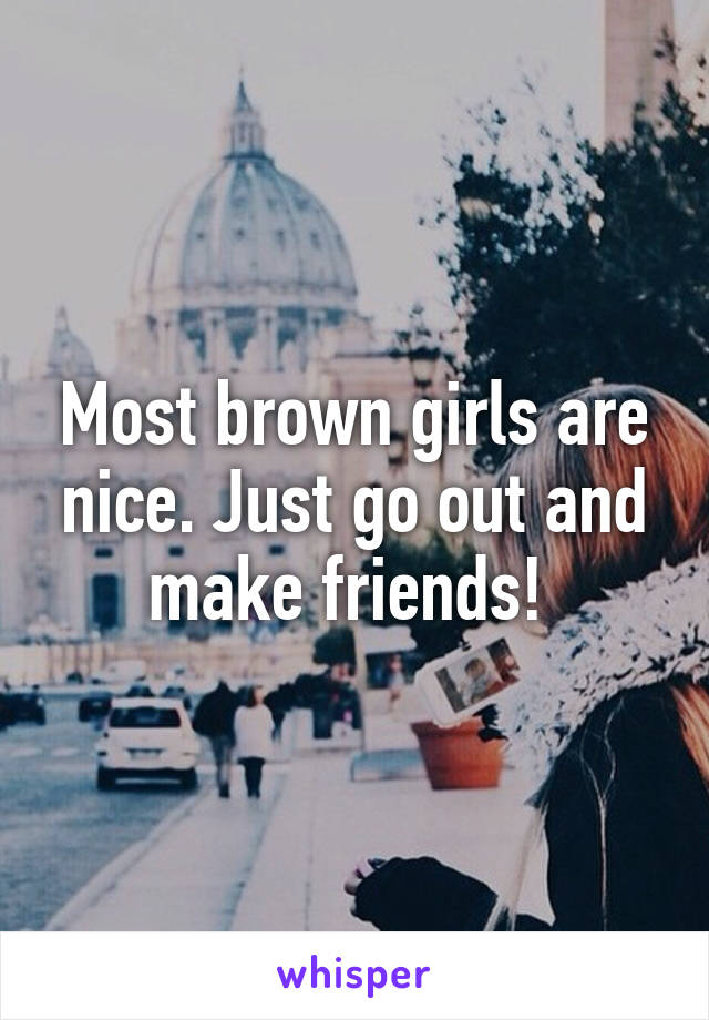 Most brown girls are nice. Just go out and make friends! 