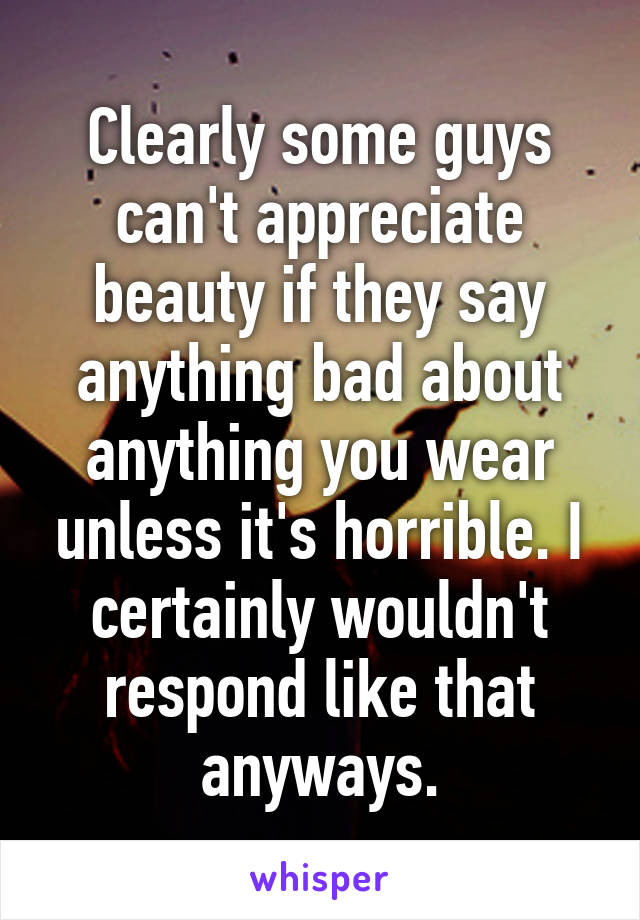 Clearly some guys can't appreciate beauty if they say anything bad about anything you wear unless it's horrible. I certainly wouldn't respond like that anyways.