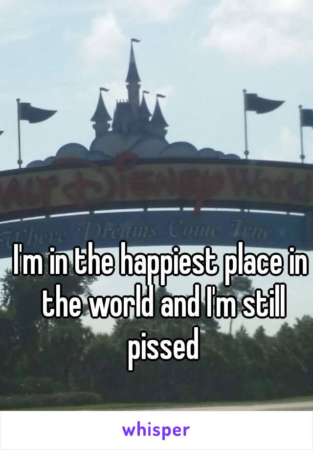 I'm in the happiest place in the world and I'm still pissed