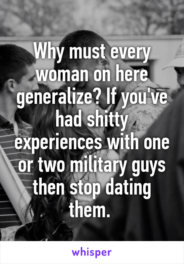 Why must every woman on here generalize? If you've had shitty experiences with one or two military guys then stop dating them. 