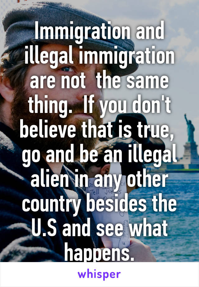 Immigration and illegal immigration are not  the same thing.  If you don't believe that is true,  go and be an illegal alien in any other country besides the U.S and see what happens.