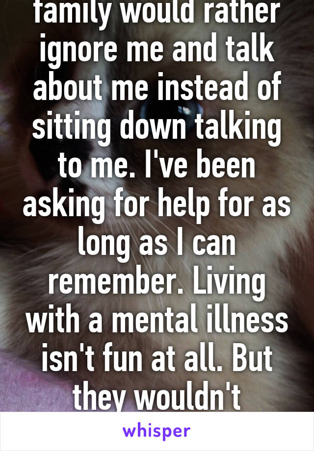 The fact that my family would rather ignore me and talk about me instead of sitting down talking to me. I've been asking for help for as long as I can remember. Living with a mental illness isn't fun at all. But they wouldn't understand. My mind is slowly killing me.