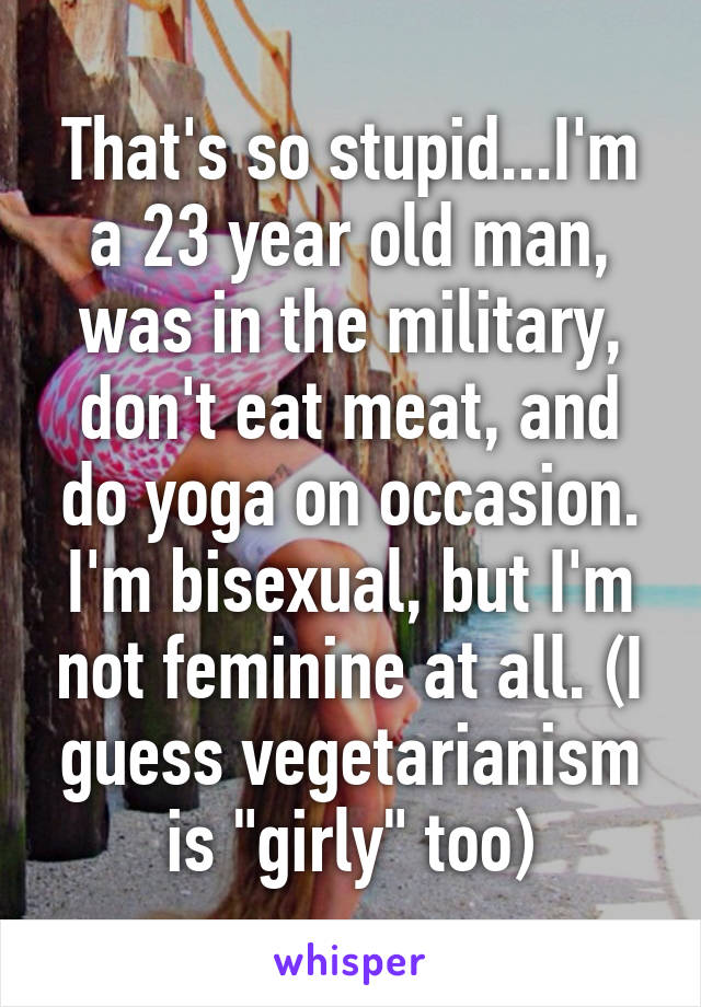 That's so stupid...I'm a 23 year old man, was in the military, don't eat meat, and do yoga on occasion. I'm bisexual, but I'm not feminine at all. (I guess vegetarianism is "girly" too)