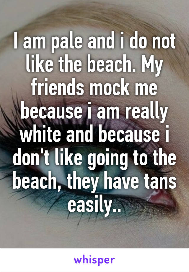 I am pale and i do not like the beach. My friends mock me because i am really white and because i don't like going to the beach, they have tans easily..
 