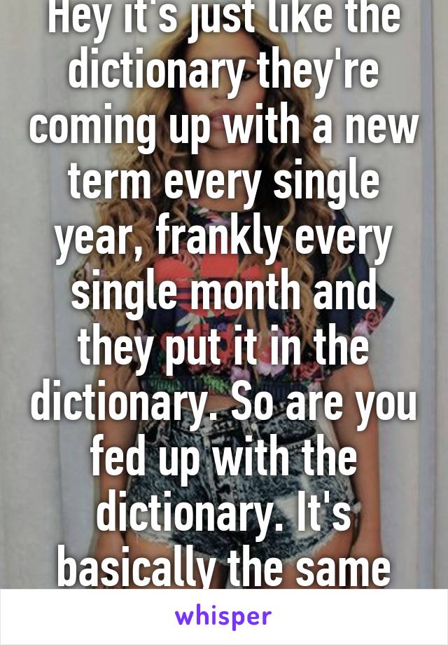 Hey it's just like the dictionary they're coming up with a new term every single year, frankly every single month and they put it in the dictionary. So are you fed up with the dictionary. It's basically the same thing.