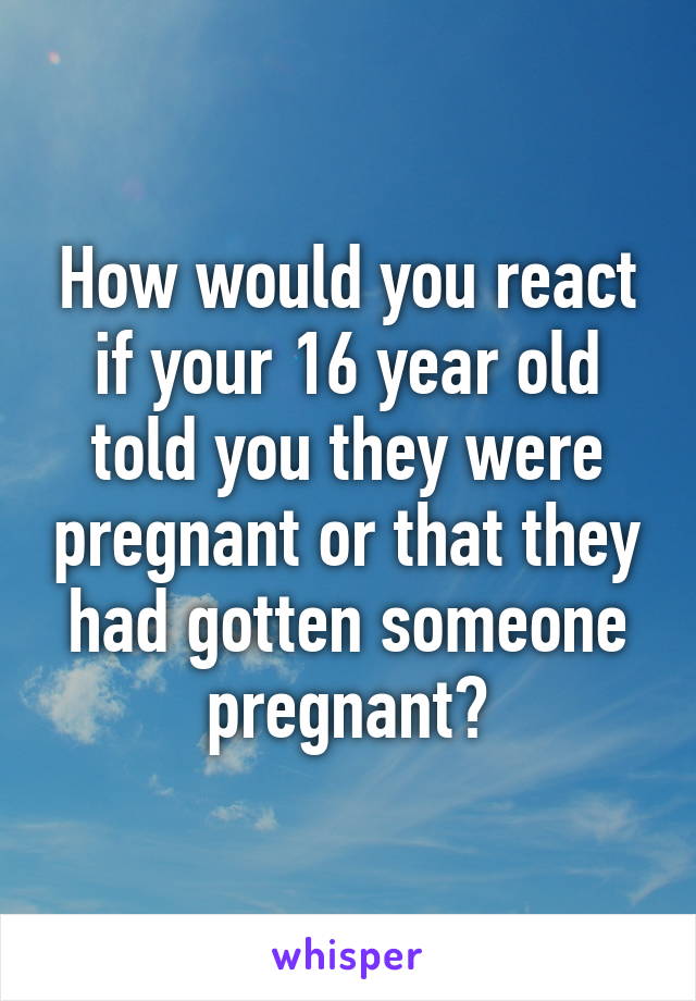 How would you react if your 16 year old told you they were pregnant or that they had gotten someone pregnant?