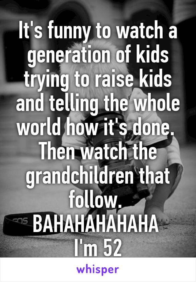 It's funny to watch a generation of kids trying to raise kids and telling the whole world how it's done. 
Then watch the grandchildren that follow. 
BAHAHAHAHAHA 
I'm 52