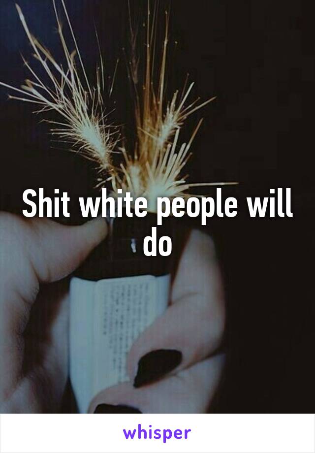 Shit white people will do