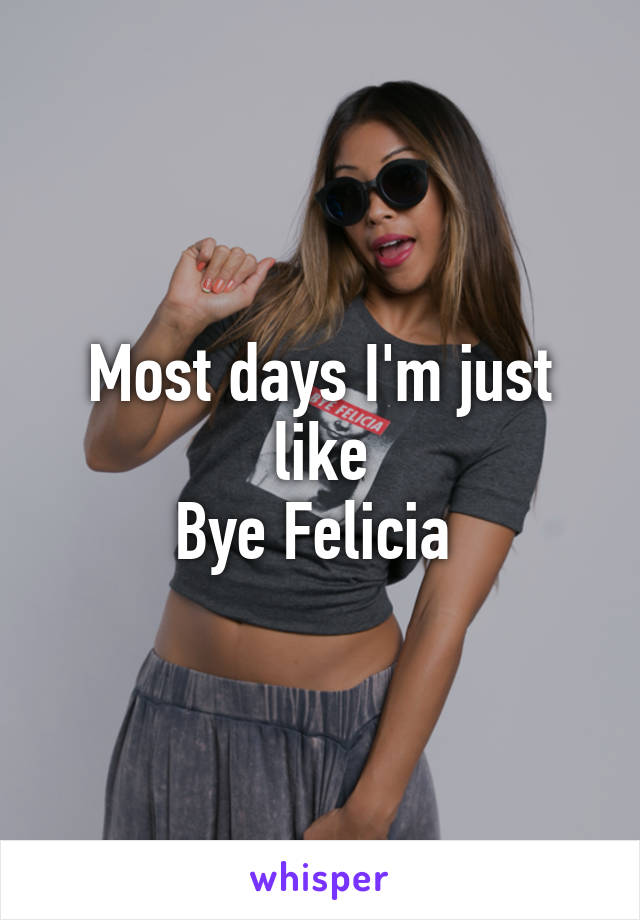 Most days I'm just like
Bye Felicia 