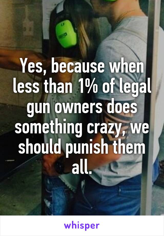 Yes, because when less than 1% of legal gun owners does something crazy, we should punish them all.