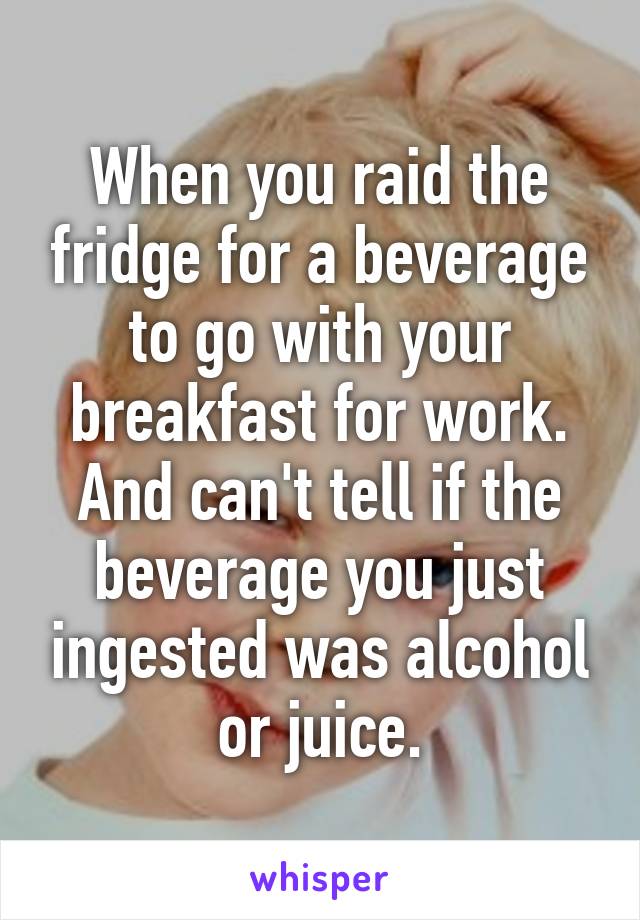 When you raid the fridge for a beverage to go with your breakfast for work. And can't tell if the beverage you just ingested was alcohol or juice.