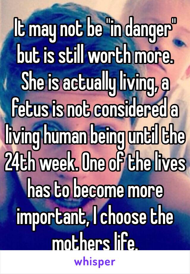 It may not be "in danger" but is still worth more. She is actually living, a fetus is not considered a living human being until the 24th week. One of the lives has to become more important, I choose the mothers life. 