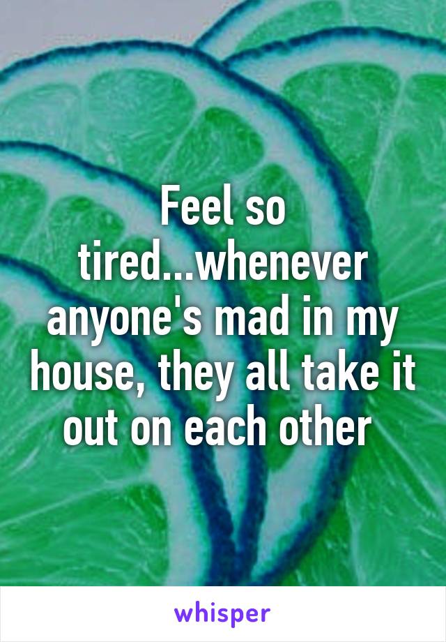 Feel so tired...whenever anyone's mad in my house, they all take it out on each other 