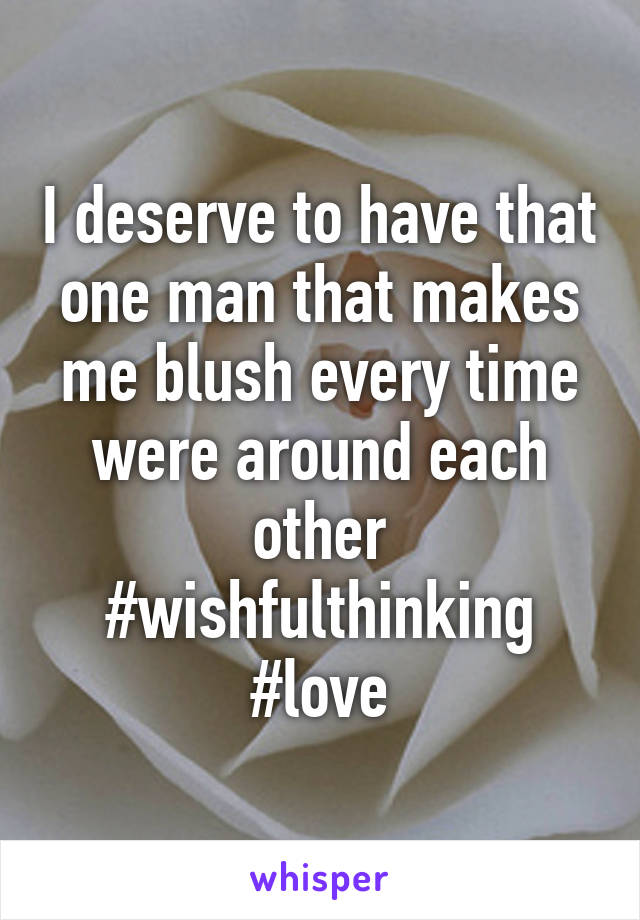 I deserve to have that one man that makes me blush every time were around each other
#wishfulthinking #love