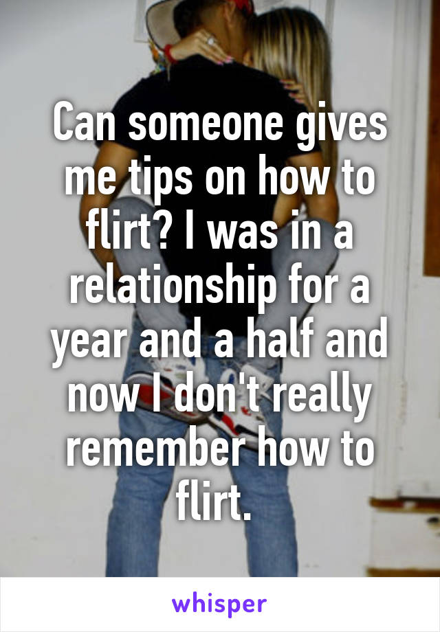 Can someone gives me tips on how to flirt? I was in a relationship for a year and a half and now I don't really remember how to flirt. 