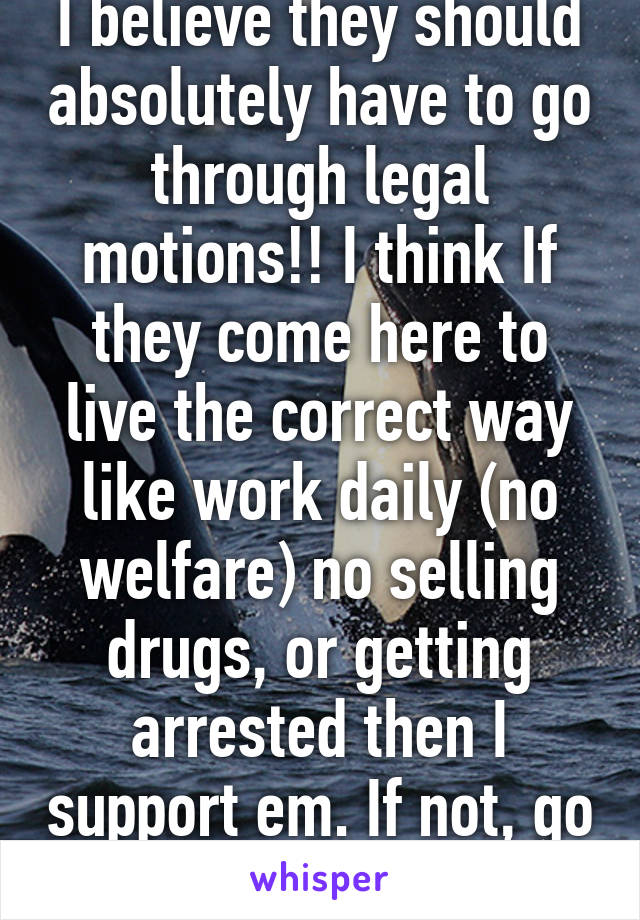 I believe they should absolutely have to go through legal motions!! I think If they come here to live the correct way like work daily (no welfare) no selling drugs, or getting arrested then I support em. If not, go back to your 