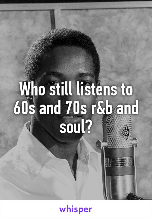 Who still listens to 60s and 70s r&b and soul?