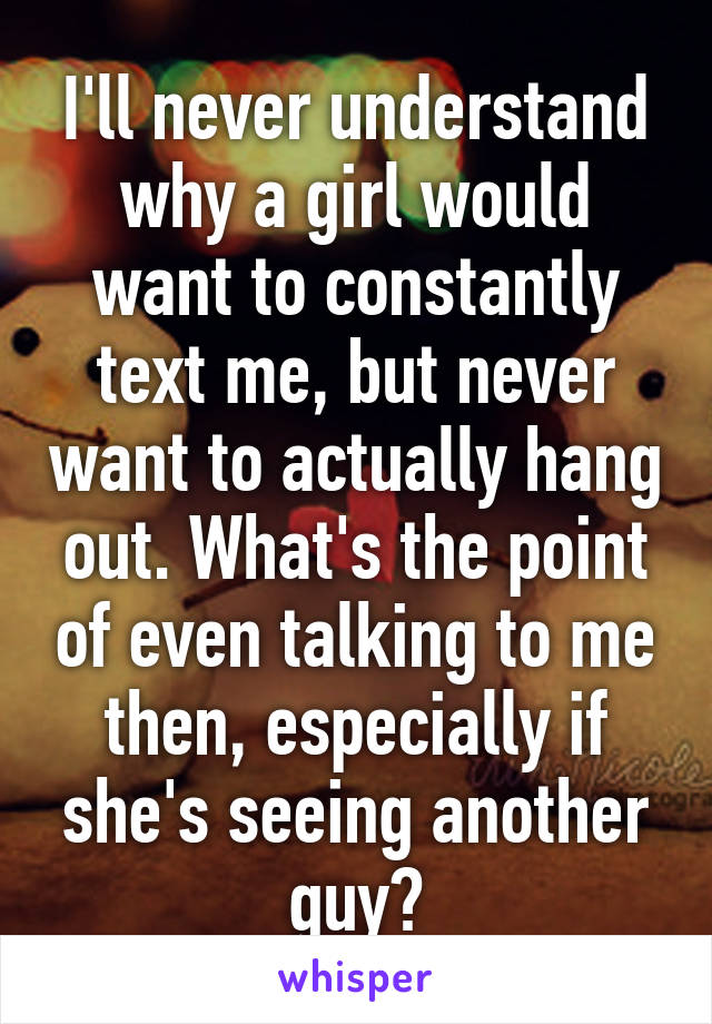 I'll never understand why a girl would want to constantly text me, but never want to actually hang out. What's the point of even talking to me then, especially if she's seeing another guy?