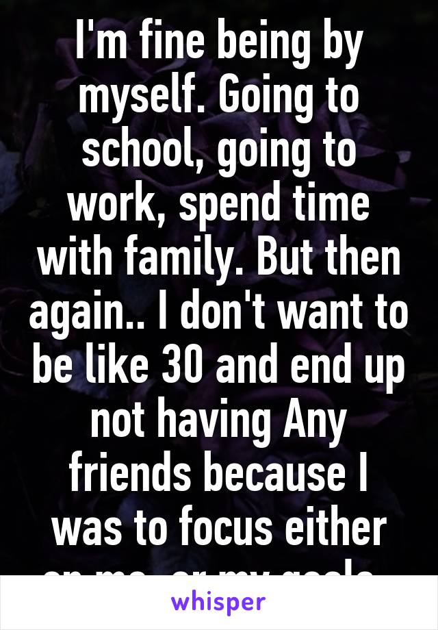 I'm fine being by myself. Going to school, going to work, spend time with family. But then again.. I don't want to be like 30 and end up not having Any friends because I was to focus either on me, or my goals. 