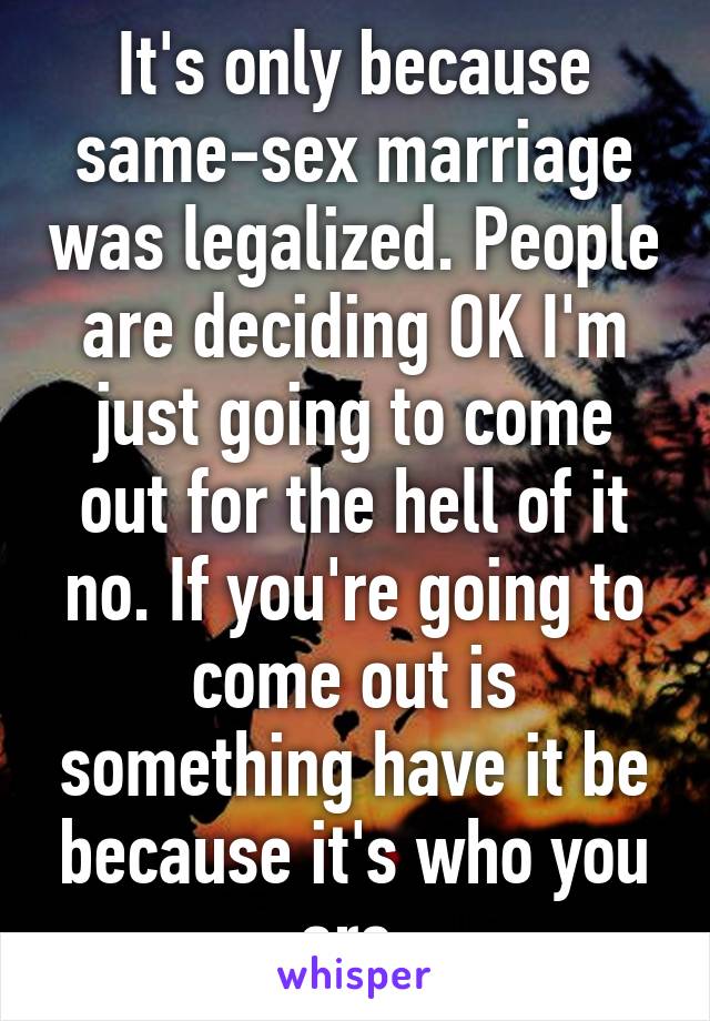 It's only because same-sex marriage was legalized. People are deciding OK I'm just going to come out for the hell of it no. If you're going to come out is something have it be because it's who you are.