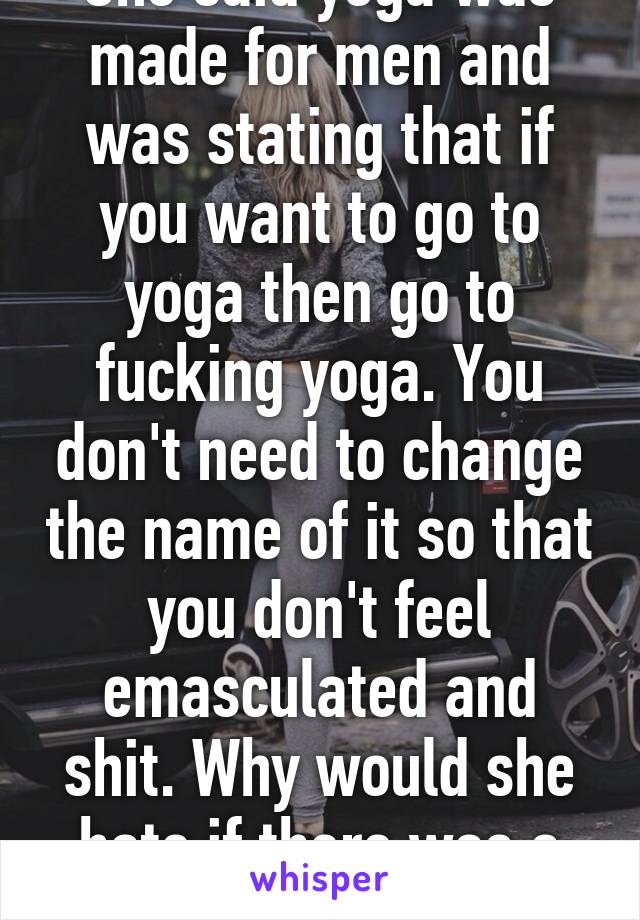 She said yoga was made for men and was stating that if you want to go to yoga then go to fucking yoga. You don't need to change the name of it so that you don't feel emasculated and shit. Why would she hate if there was a man in her yoga class