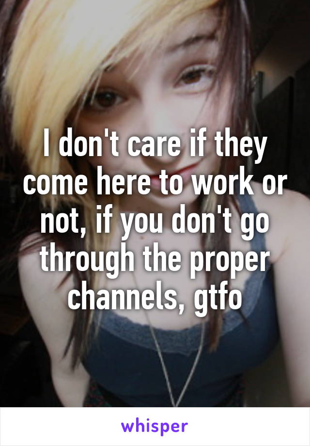 I don't care if they come here to work or not, if you don't go through the proper channels, gtfo