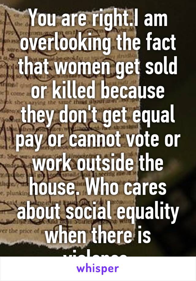 You are right.I am overlooking the fact that women get sold or killed because they don't get equal pay or cannot vote or work outside the house. Who cares about social equality when there is violence.