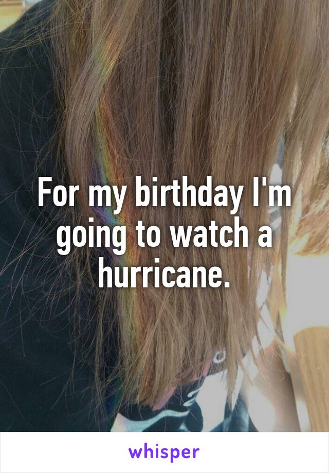 For my birthday I'm going to watch a hurricane.