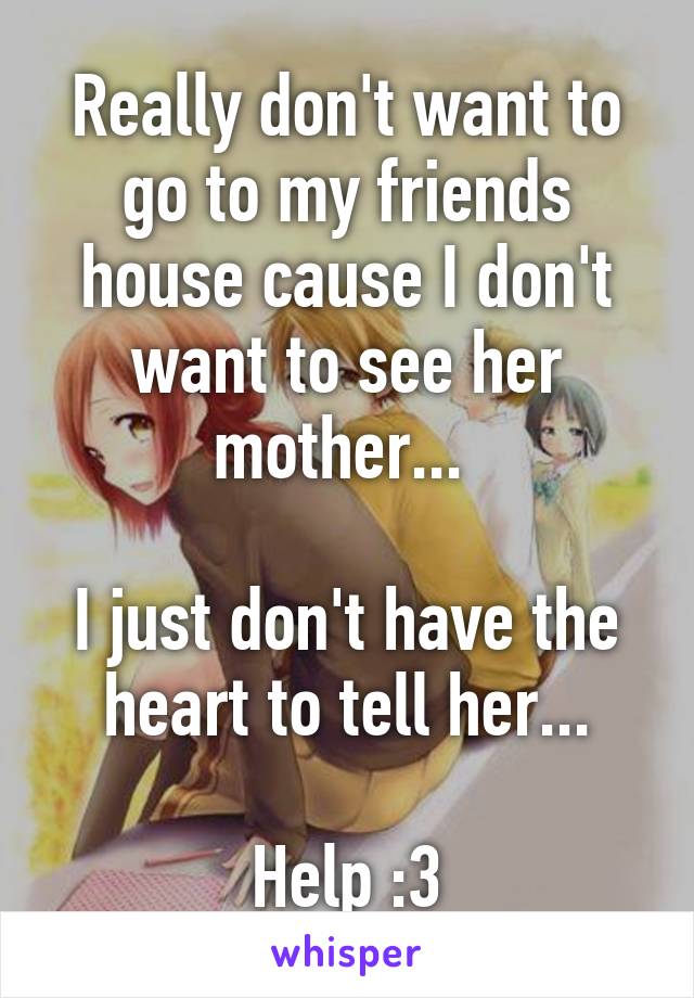 Really don't want to go to my friends house cause I don't want to see her mother... 

I just don't have the heart to tell her...

Help :3